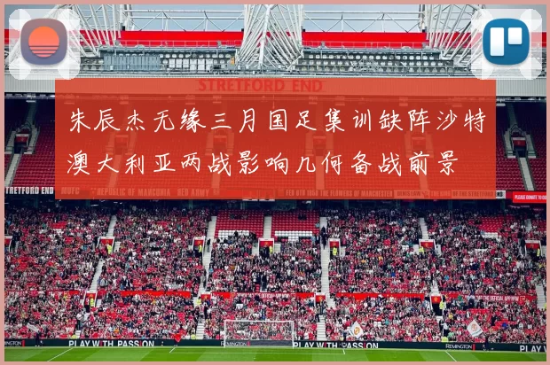 朱辰杰无缘三月国足集训缺阵沙特澳大利亚两战影响几何备战前景